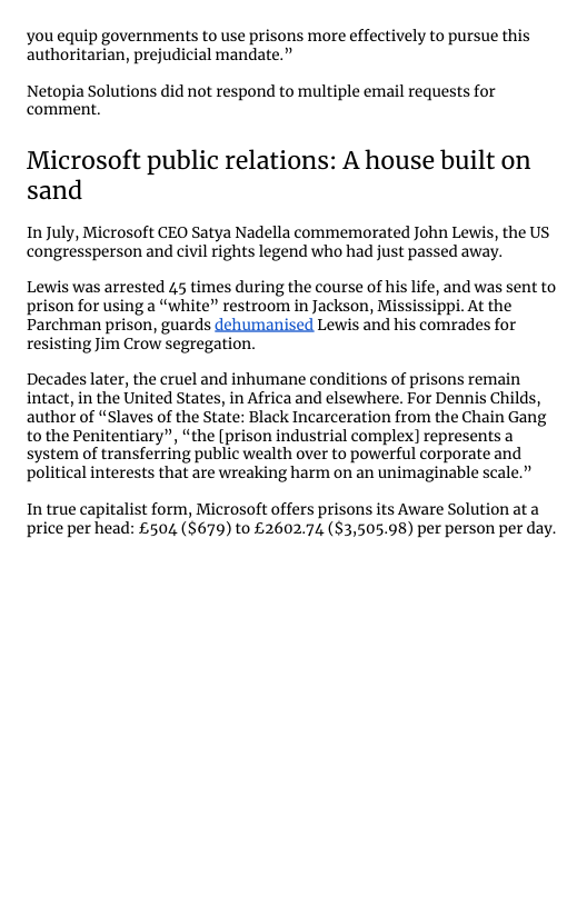 you equip governments to use prisons more effectively to pursue this authoritarian, prejudicial mandate.”  Netopia Solutions did not respond to multiple email requests for comment.  Microsoft public relations: A house built on sand  In July, Microsoft CEO Satya Nadella commemorated John Lewis, the US congressperson and civil rights legend who had just passed away.  Lewis was arrested 45 times during the course of his life, and was sent to prison for using a “white” restroom in Jackson, Mississippi. At the Parchman prison, guards dehumanised Lewis and his comrades for resisting Jim Crow segregation.  Decades later, the cruel and inhumane conditions of prisons remain intact, in the United States, in Africa and elsewhere. For Dennis Childs, author of “Slaves of the State: Black Incarceration from the Chain Gang to the Penitentiary”, “the [prison industrial complex] represents a system of transferring public wealth over to powerful corporate and political interests that are wreaking harm on an unimaginable scale.”  In true capitalist form, Microsoft offers prisons its Aware Solution ata price per head: £504 ($679) to £2602.74 ($3,505.98) per person per day. 